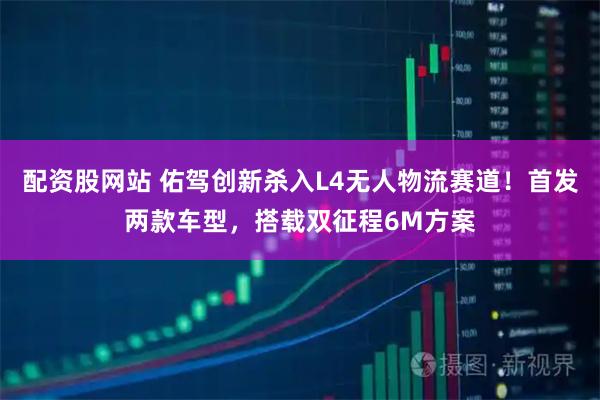 配资股网站 佑驾创新杀入L4无人物流赛道！首发两款车型，搭载双征程6M方案