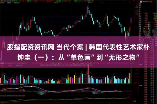 股指配资资讯网 当代个案 | 韩国代表性艺术家朴钟圭（一）：从“单色画”到“无形之物”