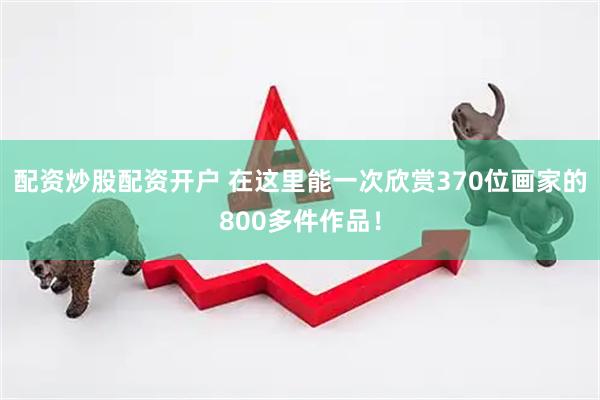 配资炒股配资开户 在这里能一次欣赏370位画家的800多件作品！