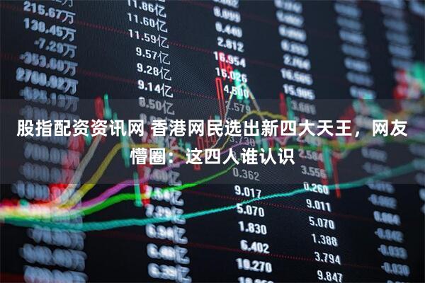 股指配资资讯网 香港网民选出新四大天王，网友懵圈：这四人谁认识