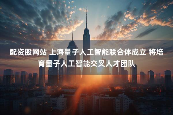 配资股网站 上海量子人工智能联合体成立 将培育量子人工智能交叉人才团队