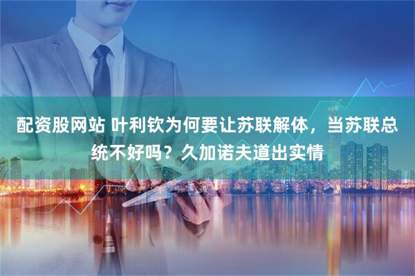 配资股网站 叶利钦为何要让苏联解体，当苏联总统不好吗？久加诺夫道出实情