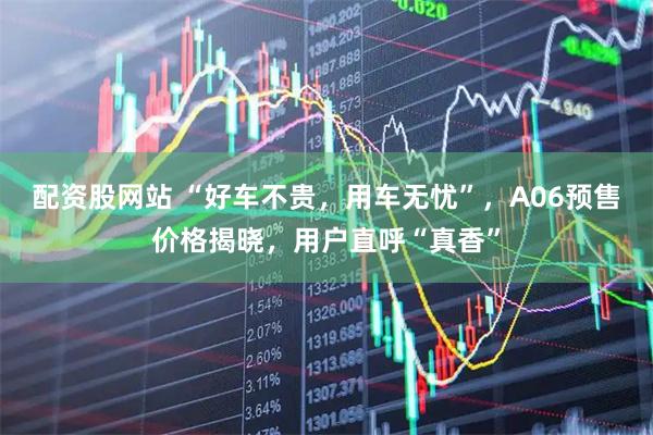 配资股网站 “好车不贵，用车无忧”，A06预售价格揭晓，用户直呼“真香”