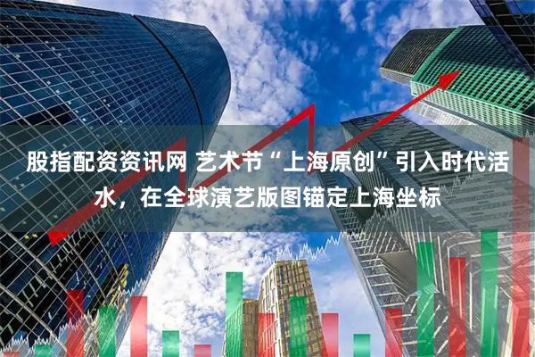 股指配资资讯网 艺术节“上海原创”引入时代活水，在全球演艺版图锚定上海坐标