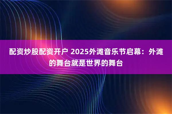 配资炒股配资开户 2025外滩音乐节启幕：外滩的舞台就是世界的舞台