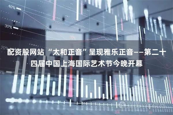 配资股网站 “太和正音”呈现雅乐正音——第二十四届中国上海国际艺术节今晚开幕
