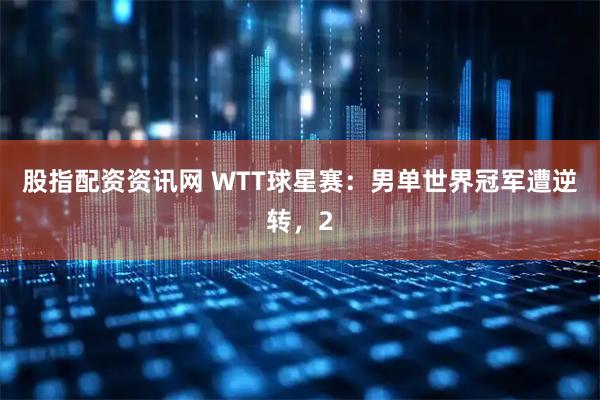 股指配资资讯网 WTT球星赛：男单世界冠军遭逆转，2