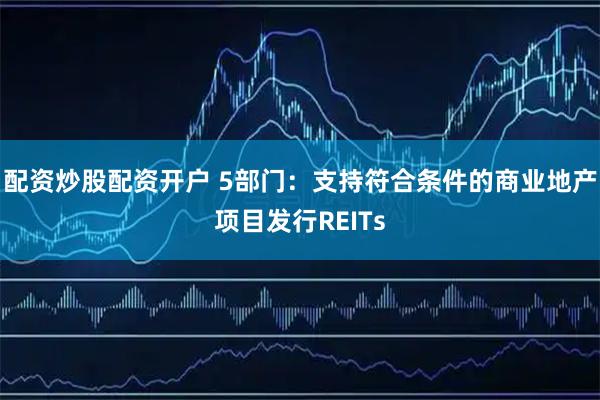 配资炒股配资开户 5部门：支持符合条件的商业地产项目发行REITs
