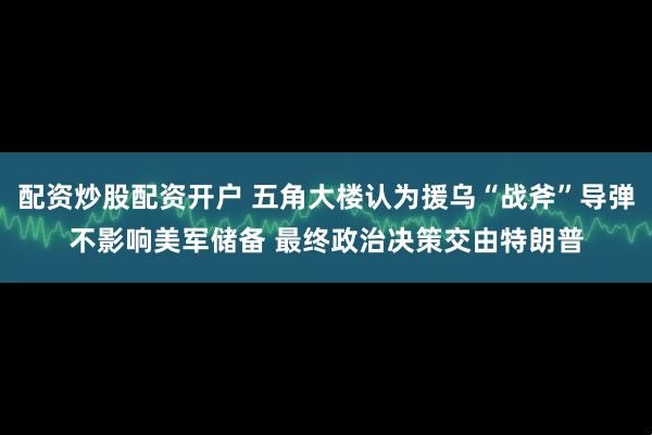 配资炒股配资开户 五角大楼认为援乌“战斧”导弹不影响美军储备 最终政治决策交由特朗普