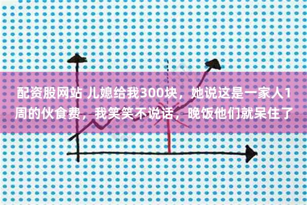配资股网站 儿媳给我300块，她说这是一家人1周的伙食费，我笑笑不说话，晚饭他们就呆住了
