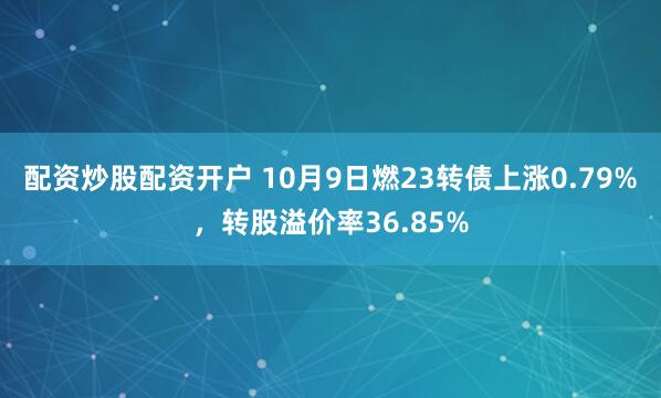 配资炒股配资开户 10月9日燃23转债上涨0.79%，转股溢价率36.85%