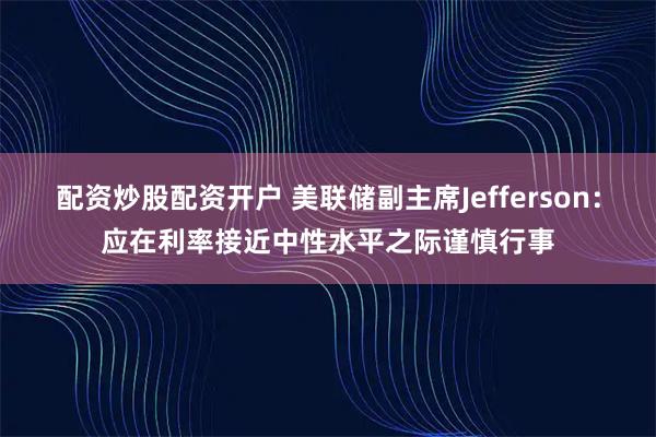 配资炒股配资开户 美联储副主席Jefferson：应在利率接近中性水平之际谨慎行事