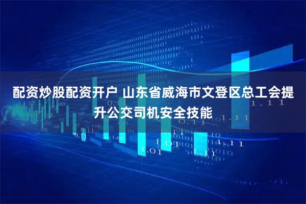配资炒股配资开户 山东省威海市文登区总工会提升公交司机安全技能