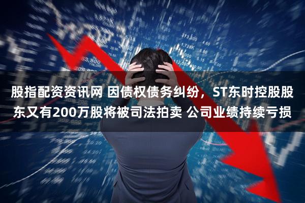股指配资资讯网 因债权债务纠纷，ST东时控股股东又有200万股将被司法拍卖 公司业绩持续亏损