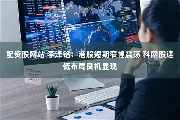 配资股网站 李泽铭：港股短期窄幅震荡 科网股逢低布局良机显现