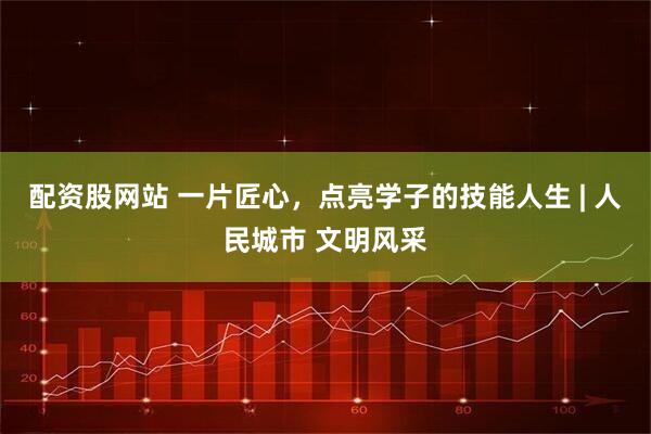 配资股网站 一片匠心，点亮学子的技能人生 | 人民城市 文明风采
