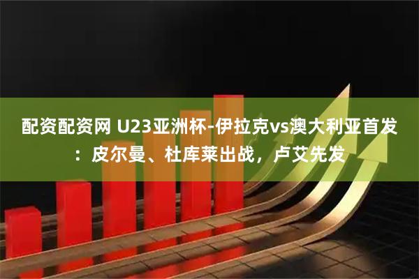 配资配资网 U23亚洲杯-伊拉克vs澳大利亚首发：皮尔曼、杜库莱出战，卢艾先发