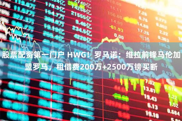 股票配资第一门户 HWG！罗马诺：维拉前锋马伦加盟罗马，租借费200万+2500万镑买断