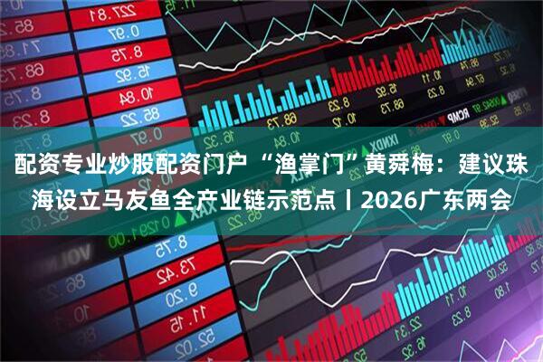 配资专业炒股配资门户 “渔掌门”黄舜梅：建议珠海设立马友鱼全产业链示范点丨2026广东两会