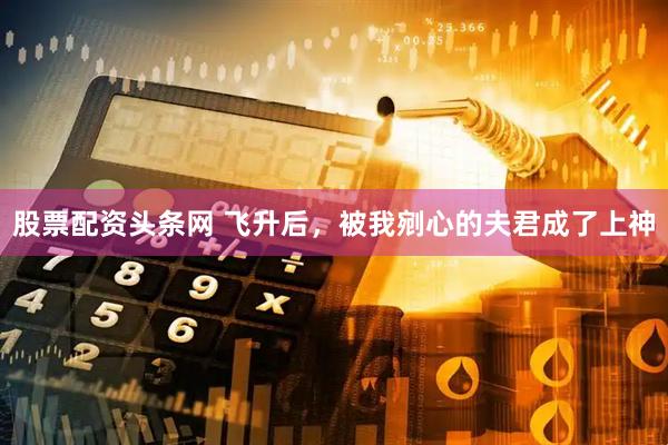 股票配资头条网 飞升后，被我剜心的夫君成了上神