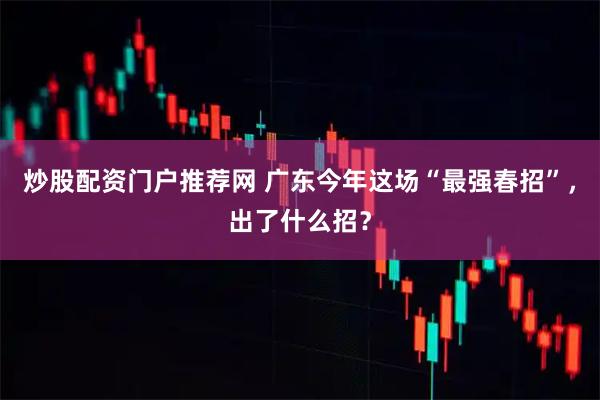 炒股配资门户推荐网 广东今年这场“最强春招”，出了什么招？