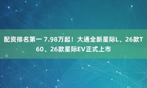 配资排名第一 7.98万起！大通全新星际L、26款T60、26款星际EV正式上市