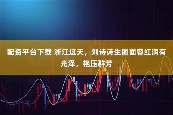 配资平台下载 浙江这天，刘诗诗生图面容红润有光泽，艳压群芳